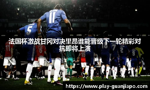 法国杯激战甘冈对决里昂谁能晋级下一轮精彩对抗即将上演